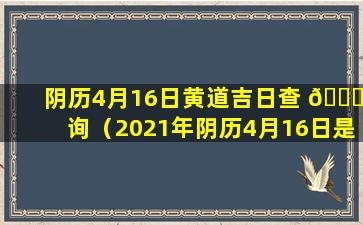 阴历4月16日黄道吉日查 🍀 询（2021年阴历4月16日是黄道吉日吗）